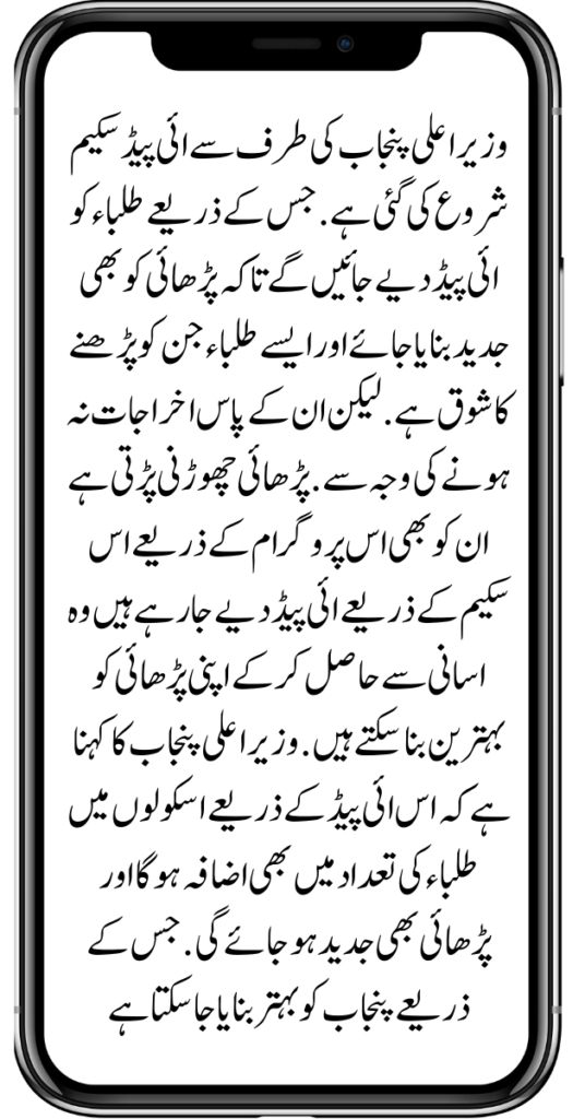 وزیر اعلی پنجاب کی طرف سے ائی پیڈ سکیم شروع کی گئی ہے. جس کے ذریعے طلباء کو ائی پیڈ دیے جائیں گے تاکہ پڑھائی کو بھی جدید بنایا جائے اور ایسے طلباء جن کو پڑھنے کا شوق ہے. لیکن ان کے پاس اخراجات نہ ہونے کی وجہ سے .پڑھائی چھوڑنی پڑتی ہےان کو بھی اس پروگرام کے ذریعے اس سکیم کے ذریعے ائی پیڈ دیے جا رہے ہیں وہ اسانی سے حاصل کر کے اپنی پڑھائی کو بہترین بنا سکتے ہیں. وزیر اعلی پنجاب کا کہنا ہے کہ اس ائی پیڈ کے ذریعے اسکولوں میں طلباء کی تعداد میں بھی اضافہ ہوگا اور پڑھائی بھی جدید ہو جائے گی. جس کے ذریعے پنجاب کو بہتر بنایا جا سکتا ہےKamyab Pakistan Program Online New Update 2024